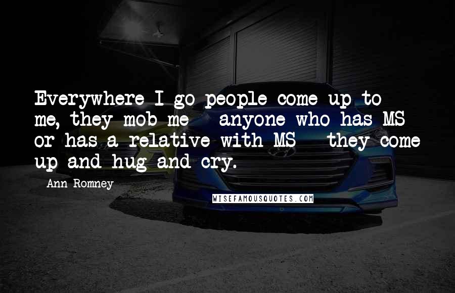 Ann Romney Quotes: Everywhere I go people come up to me, they mob me - anyone who has MS or has a relative with MS - they come up and hug and cry.