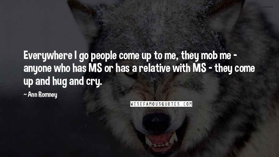 Ann Romney Quotes: Everywhere I go people come up to me, they mob me - anyone who has MS or has a relative with MS - they come up and hug and cry.