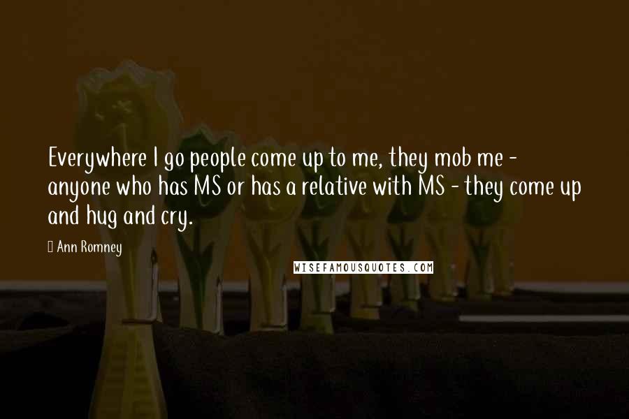 Ann Romney Quotes: Everywhere I go people come up to me, they mob me - anyone who has MS or has a relative with MS - they come up and hug and cry.