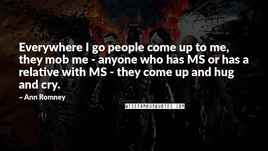 Ann Romney Quotes: Everywhere I go people come up to me, they mob me - anyone who has MS or has a relative with MS - they come up and hug and cry.