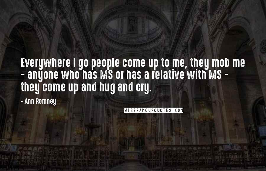 Ann Romney Quotes: Everywhere I go people come up to me, they mob me - anyone who has MS or has a relative with MS - they come up and hug and cry.