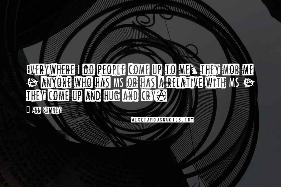 Ann Romney Quotes: Everywhere I go people come up to me, they mob me - anyone who has MS or has a relative with MS - they come up and hug and cry.