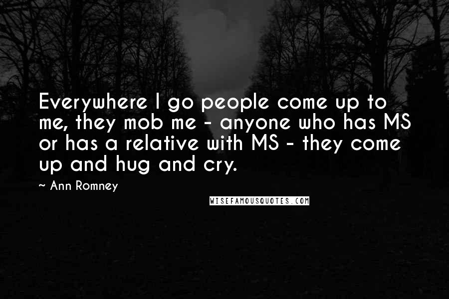 Ann Romney Quotes: Everywhere I go people come up to me, they mob me - anyone who has MS or has a relative with MS - they come up and hug and cry.