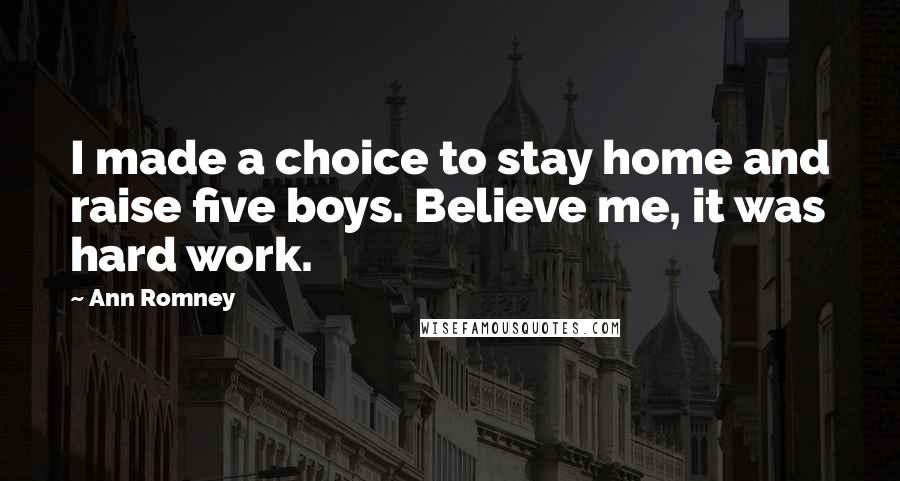 Ann Romney Quotes: I made a choice to stay home and raise five boys. Believe me, it was hard work.