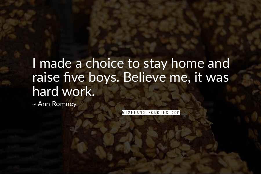 Ann Romney Quotes: I made a choice to stay home and raise five boys. Believe me, it was hard work.