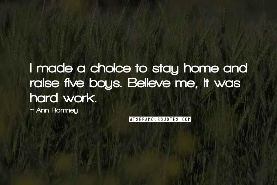 Ann Romney Quotes: I made a choice to stay home and raise five boys. Believe me, it was hard work.
