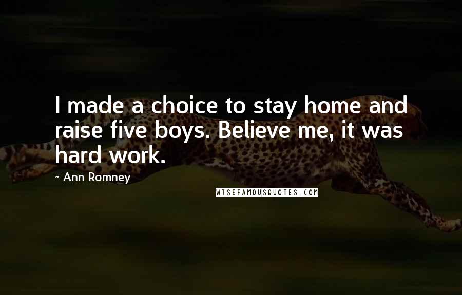 Ann Romney Quotes: I made a choice to stay home and raise five boys. Believe me, it was hard work.