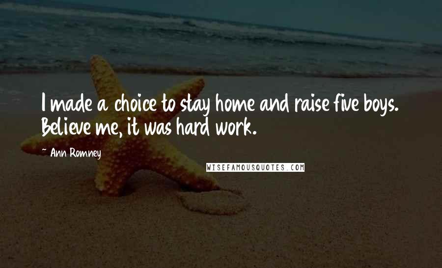 Ann Romney Quotes: I made a choice to stay home and raise five boys. Believe me, it was hard work.