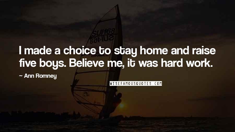 Ann Romney Quotes: I made a choice to stay home and raise five boys. Believe me, it was hard work.