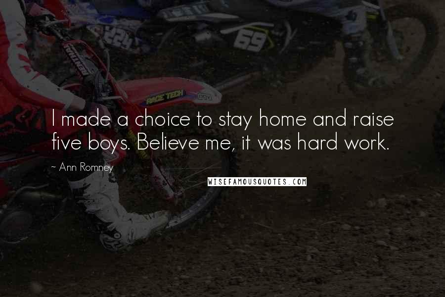 Ann Romney Quotes: I made a choice to stay home and raise five boys. Believe me, it was hard work.