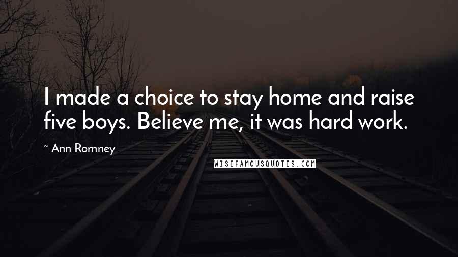 Ann Romney Quotes: I made a choice to stay home and raise five boys. Believe me, it was hard work.