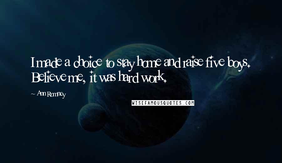 Ann Romney Quotes: I made a choice to stay home and raise five boys. Believe me, it was hard work.