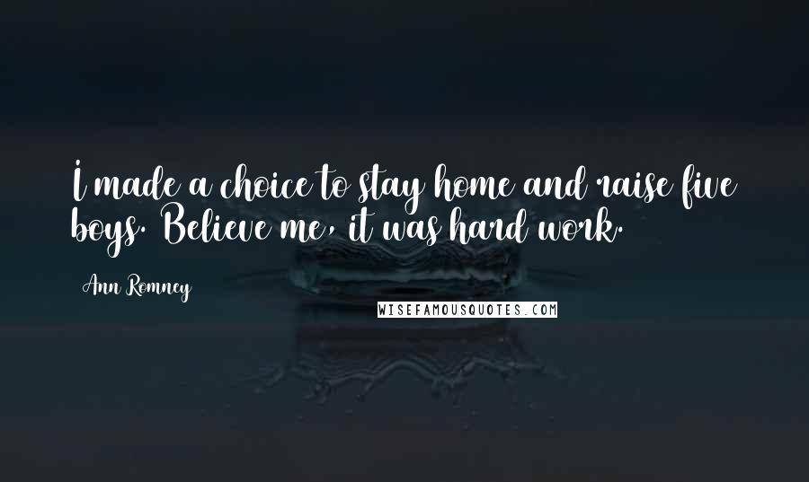 Ann Romney Quotes: I made a choice to stay home and raise five boys. Believe me, it was hard work.