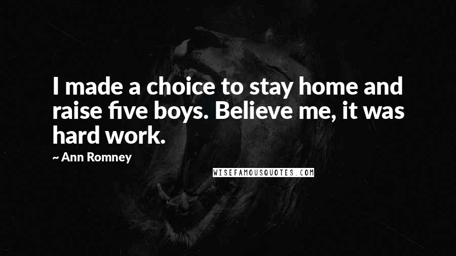 Ann Romney Quotes: I made a choice to stay home and raise five boys. Believe me, it was hard work.