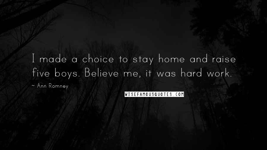 Ann Romney Quotes: I made a choice to stay home and raise five boys. Believe me, it was hard work.