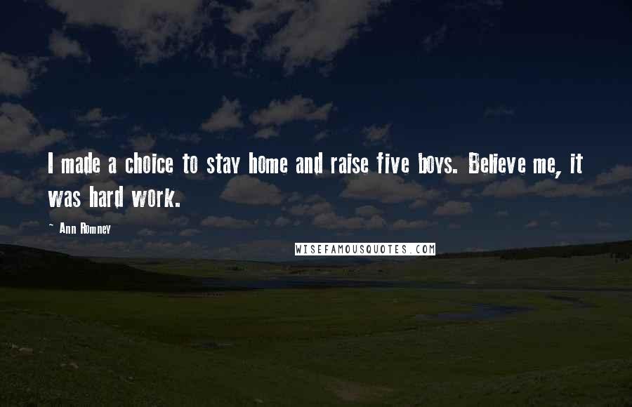 Ann Romney Quotes: I made a choice to stay home and raise five boys. Believe me, it was hard work.