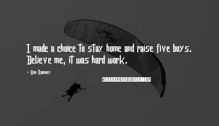 Ann Romney Quotes: I made a choice to stay home and raise five boys. Believe me, it was hard work.
