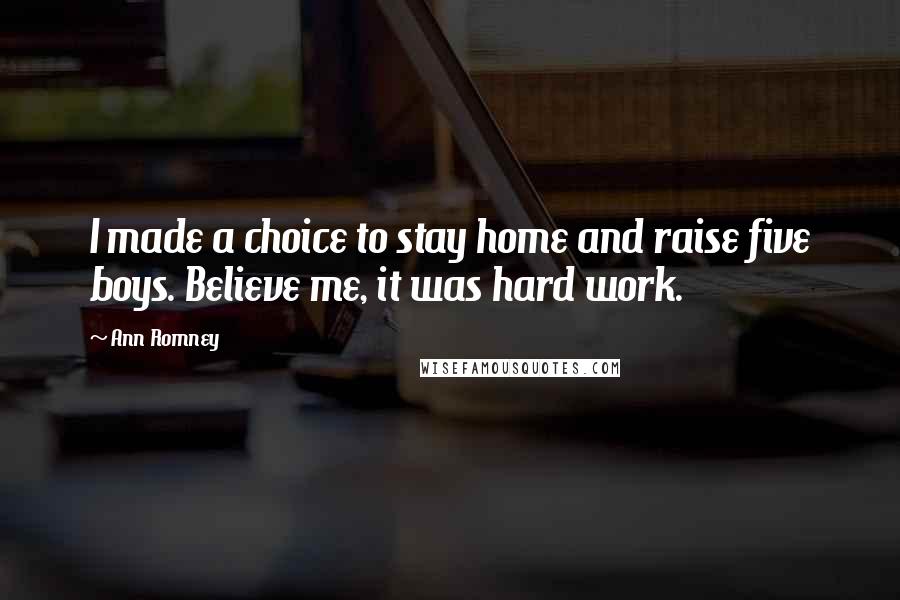 Ann Romney Quotes: I made a choice to stay home and raise five boys. Believe me, it was hard work.
