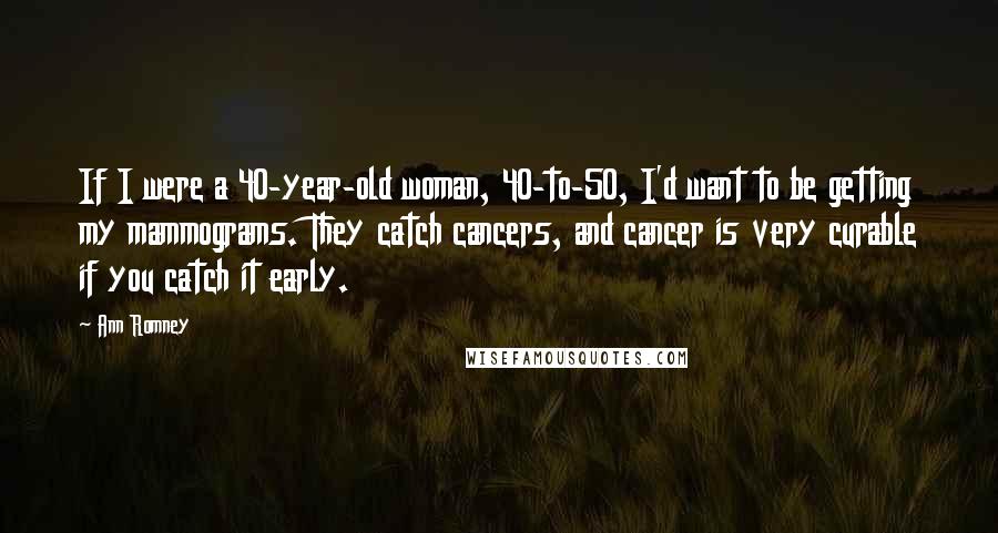 Ann Romney Quotes: If I were a 40-year-old woman, 40-to-50, I'd want to be getting my mammograms. They catch cancers, and cancer is very curable if you catch it early.