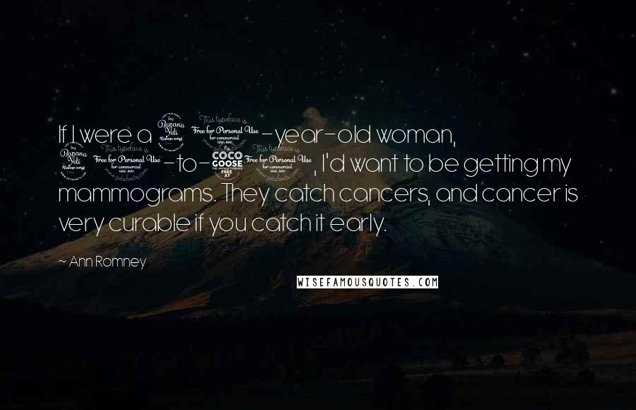 Ann Romney Quotes: If I were a 40-year-old woman, 40-to-50, I'd want to be getting my mammograms. They catch cancers, and cancer is very curable if you catch it early.