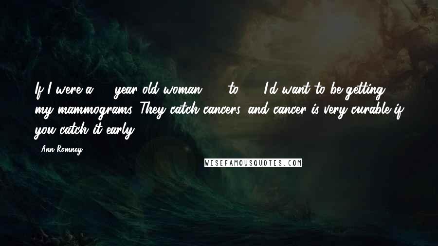 Ann Romney Quotes: If I were a 40-year-old woman, 40-to-50, I'd want to be getting my mammograms. They catch cancers, and cancer is very curable if you catch it early.