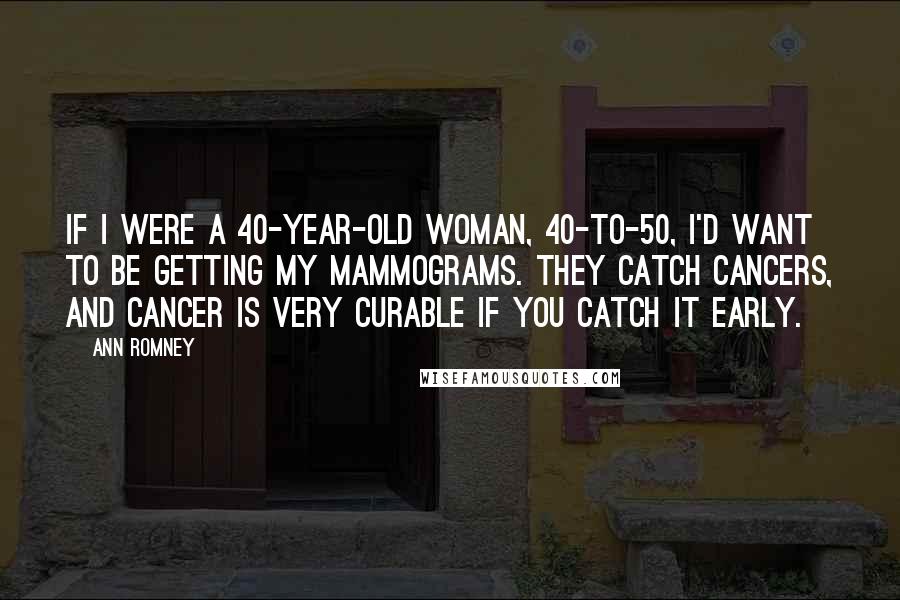 Ann Romney Quotes: If I were a 40-year-old woman, 40-to-50, I'd want to be getting my mammograms. They catch cancers, and cancer is very curable if you catch it early.