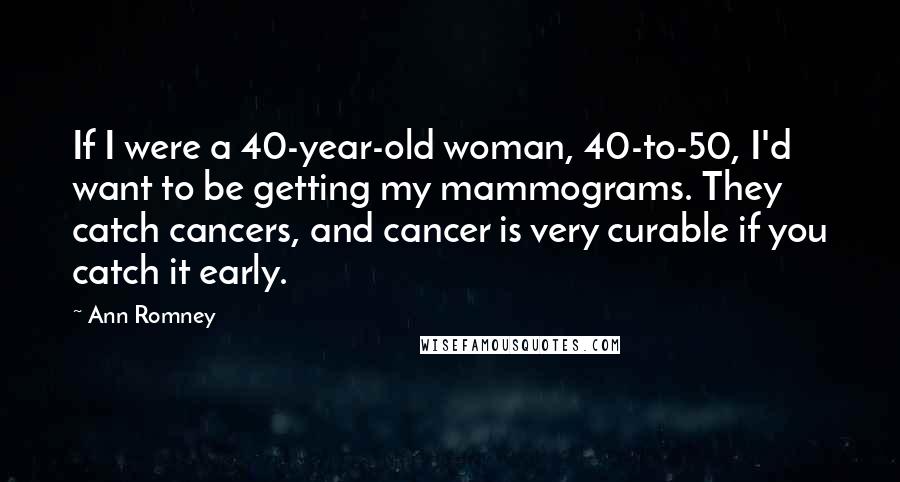 Ann Romney Quotes: If I were a 40-year-old woman, 40-to-50, I'd want to be getting my mammograms. They catch cancers, and cancer is very curable if you catch it early.