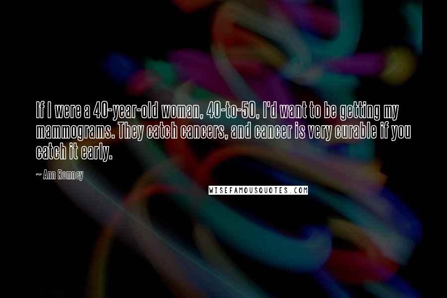 Ann Romney Quotes: If I were a 40-year-old woman, 40-to-50, I'd want to be getting my mammograms. They catch cancers, and cancer is very curable if you catch it early.