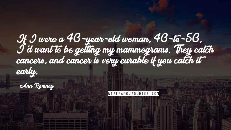 Ann Romney Quotes: If I were a 40-year-old woman, 40-to-50, I'd want to be getting my mammograms. They catch cancers, and cancer is very curable if you catch it early.