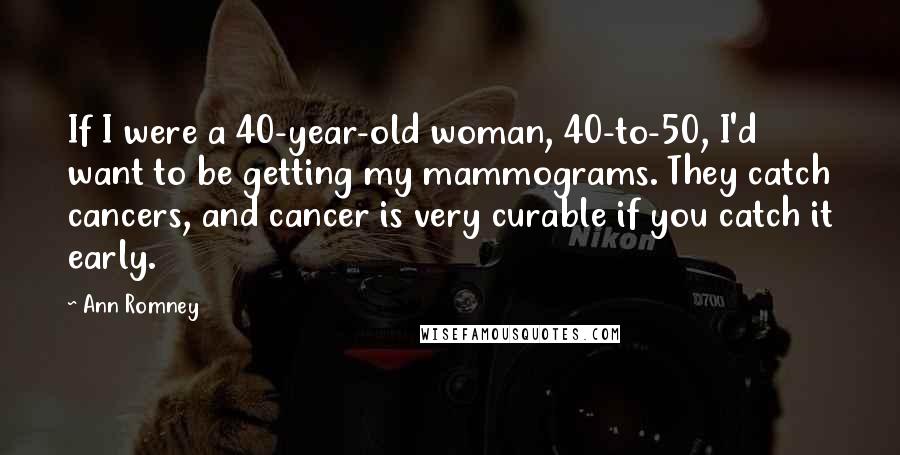 Ann Romney Quotes: If I were a 40-year-old woman, 40-to-50, I'd want to be getting my mammograms. They catch cancers, and cancer is very curable if you catch it early.