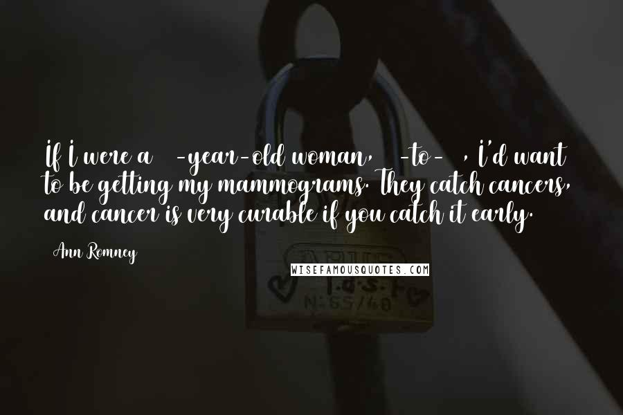 Ann Romney Quotes: If I were a 40-year-old woman, 40-to-50, I'd want to be getting my mammograms. They catch cancers, and cancer is very curable if you catch it early.