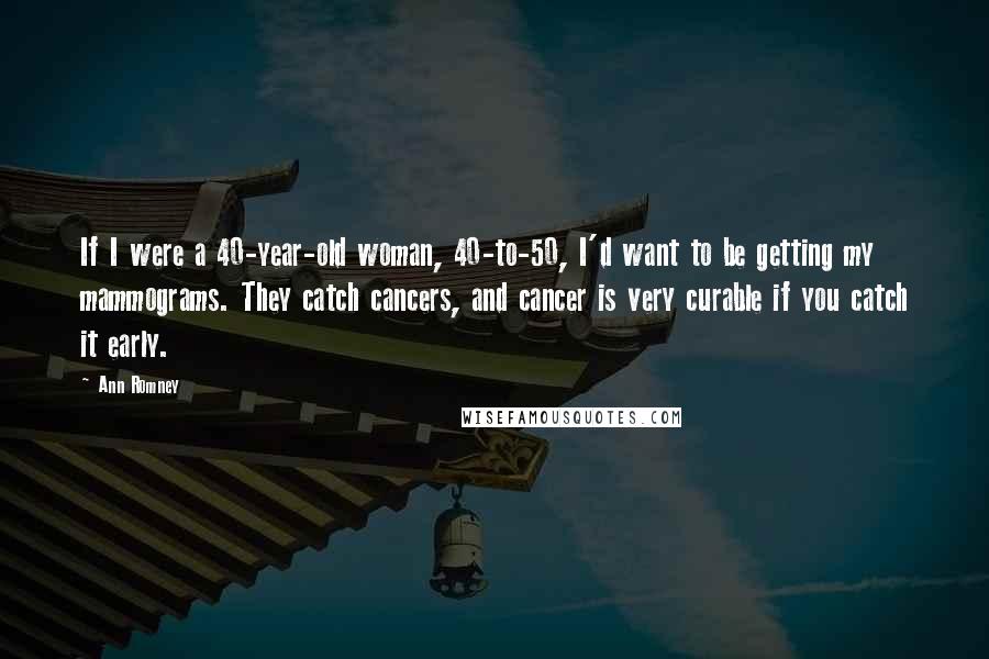 Ann Romney Quotes: If I were a 40-year-old woman, 40-to-50, I'd want to be getting my mammograms. They catch cancers, and cancer is very curable if you catch it early.