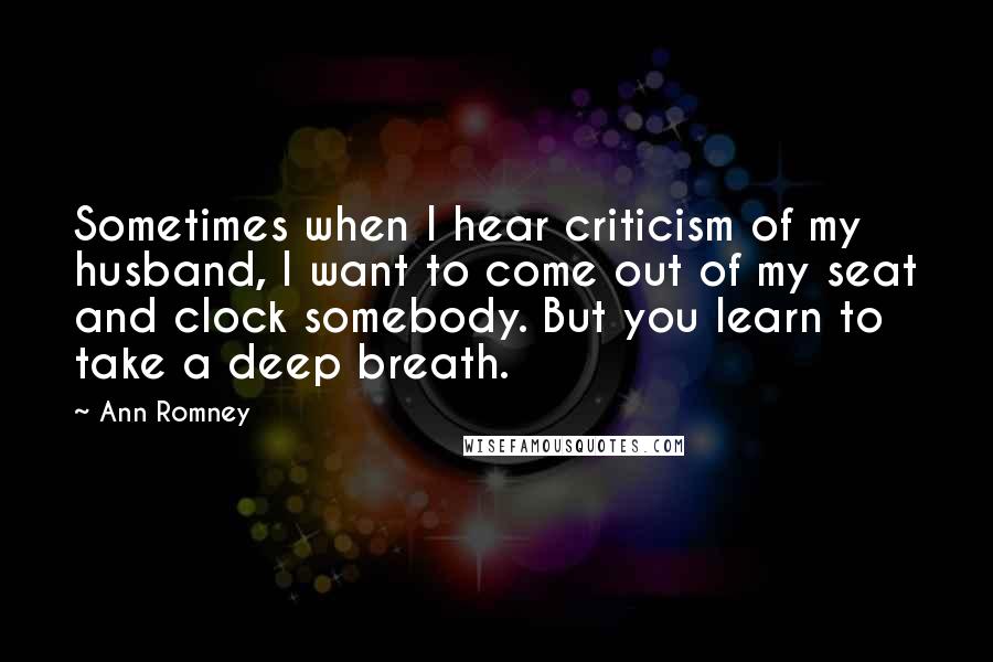 Ann Romney Quotes: Sometimes when I hear criticism of my husband, I want to come out of my seat and clock somebody. But you learn to take a deep breath.