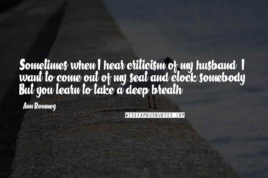 Ann Romney Quotes: Sometimes when I hear criticism of my husband, I want to come out of my seat and clock somebody. But you learn to take a deep breath.