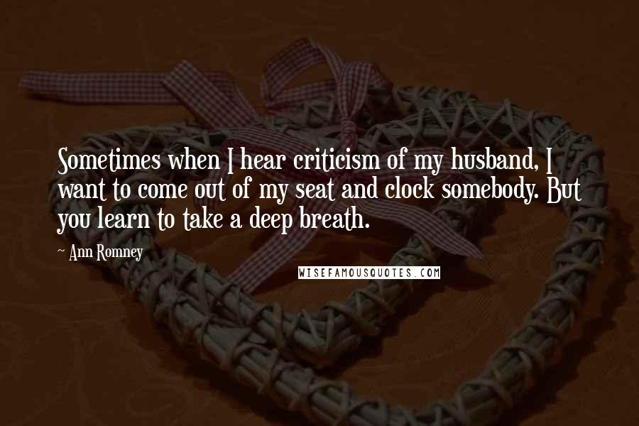 Ann Romney Quotes: Sometimes when I hear criticism of my husband, I want to come out of my seat and clock somebody. But you learn to take a deep breath.