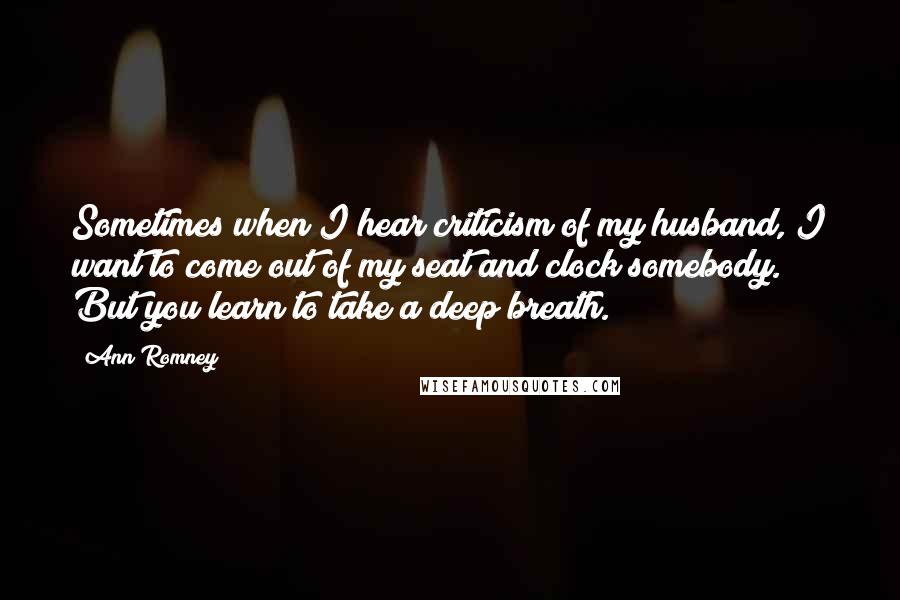 Ann Romney Quotes: Sometimes when I hear criticism of my husband, I want to come out of my seat and clock somebody. But you learn to take a deep breath.