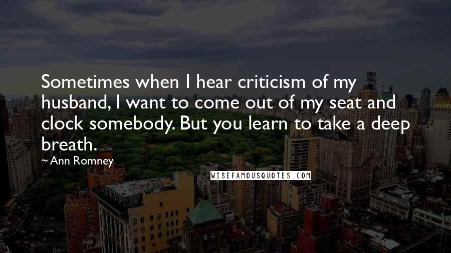 Ann Romney Quotes: Sometimes when I hear criticism of my husband, I want to come out of my seat and clock somebody. But you learn to take a deep breath.