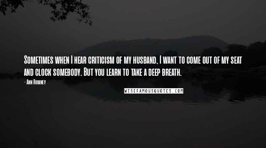 Ann Romney Quotes: Sometimes when I hear criticism of my husband, I want to come out of my seat and clock somebody. But you learn to take a deep breath.