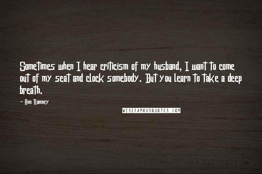 Ann Romney Quotes: Sometimes when I hear criticism of my husband, I want to come out of my seat and clock somebody. But you learn to take a deep breath.