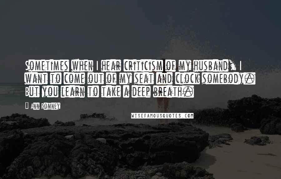 Ann Romney Quotes: Sometimes when I hear criticism of my husband, I want to come out of my seat and clock somebody. But you learn to take a deep breath.