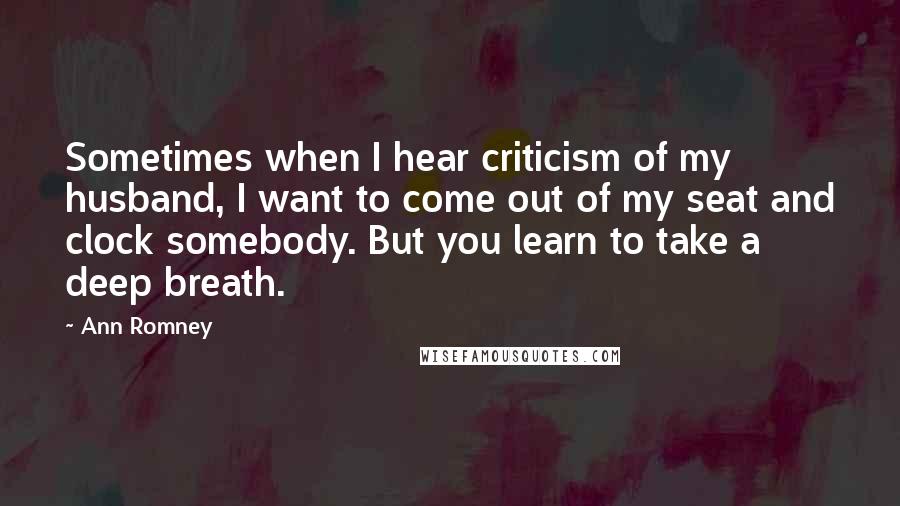 Ann Romney Quotes: Sometimes when I hear criticism of my husband, I want to come out of my seat and clock somebody. But you learn to take a deep breath.