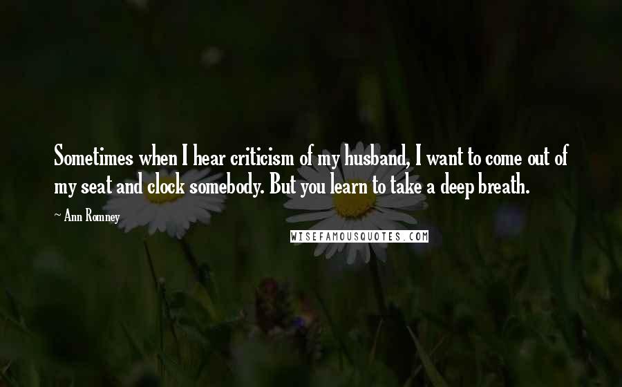 Ann Romney Quotes: Sometimes when I hear criticism of my husband, I want to come out of my seat and clock somebody. But you learn to take a deep breath.