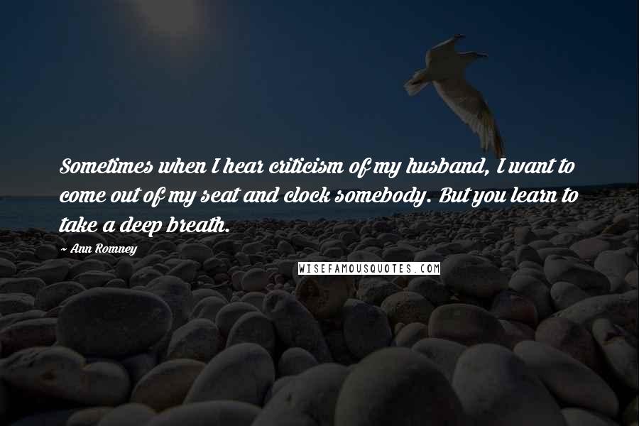 Ann Romney Quotes: Sometimes when I hear criticism of my husband, I want to come out of my seat and clock somebody. But you learn to take a deep breath.