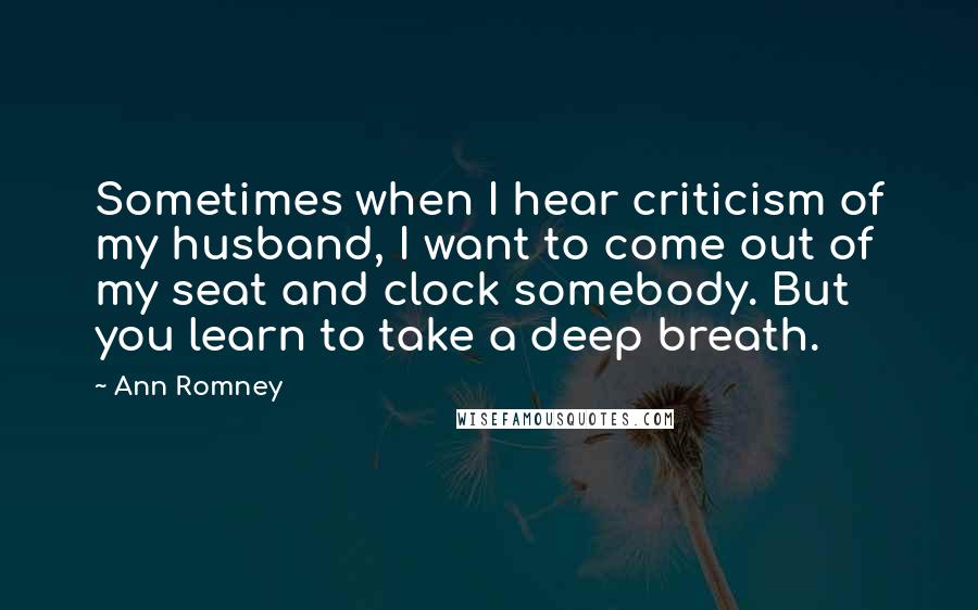 Ann Romney Quotes: Sometimes when I hear criticism of my husband, I want to come out of my seat and clock somebody. But you learn to take a deep breath.