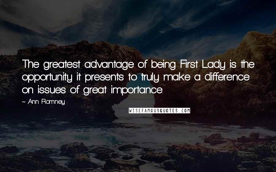Ann Romney Quotes: The greatest advantage of being First Lady is the opportunity it presents to truly make a difference on issues of great importance.