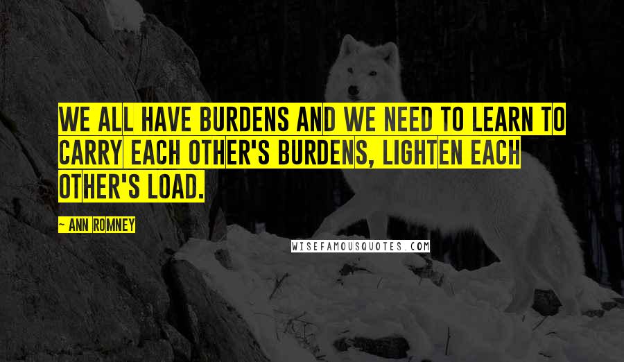 Ann Romney Quotes: We all have burdens and we need to learn to carry each other's burdens, lighten each other's load.