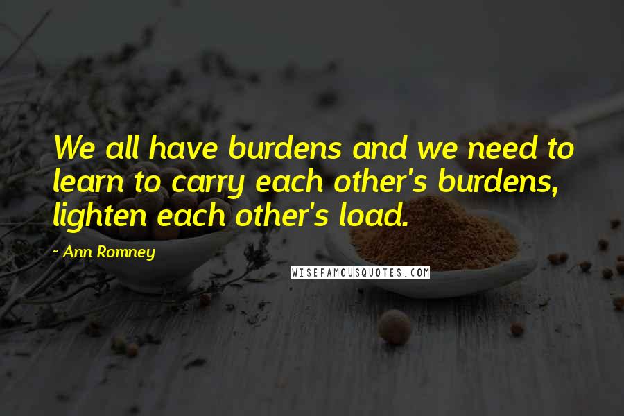 Ann Romney Quotes: We all have burdens and we need to learn to carry each other's burdens, lighten each other's load.