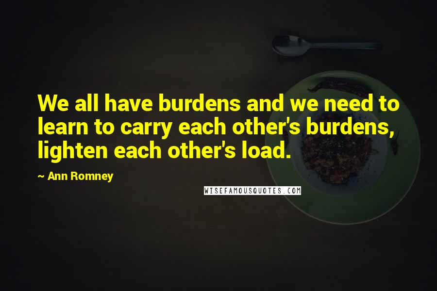 Ann Romney Quotes: We all have burdens and we need to learn to carry each other's burdens, lighten each other's load.
