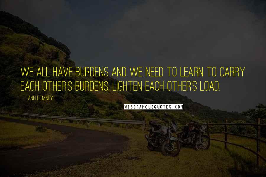 Ann Romney Quotes: We all have burdens and we need to learn to carry each other's burdens, lighten each other's load.