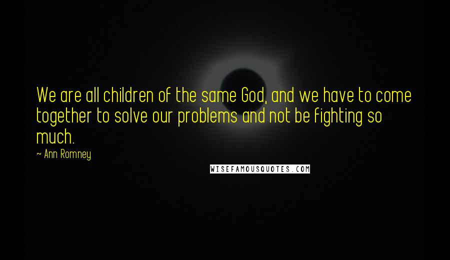 Ann Romney Quotes: We are all children of the same God, and we have to come together to solve our problems and not be fighting so much.